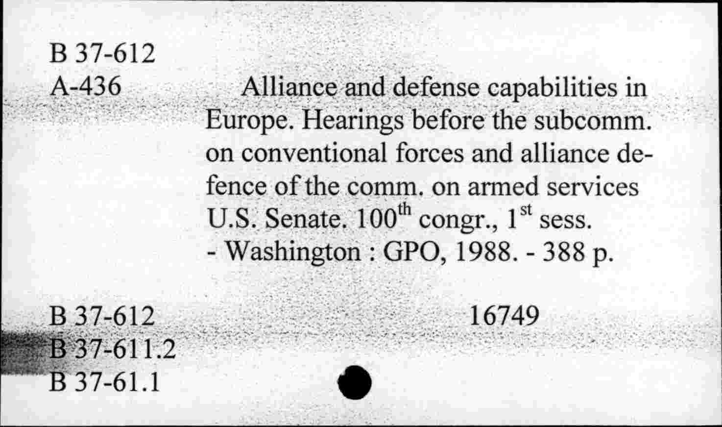 ﻿B 37-612
A-436	Alliance and defense capabilities in
Europe. Hearings before the subcomm, on conventional forces and alliance defence of the comm, on armed services U.S. Senate. 100th congr., 1st sess.
- Washington : GPO, 1988. - 388 p.
B 37-612	16749
- ■
B 37-61 1.2
B 37-61.1	A